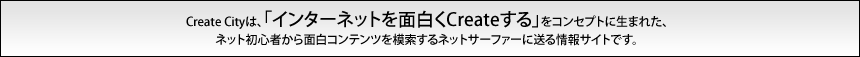 Create Cityは「インターネットを面白くCreateする」をコンセプトに生まれた、ネット初心者から面白コンテンツを模索するネットサーファーに送る情報サイトです。