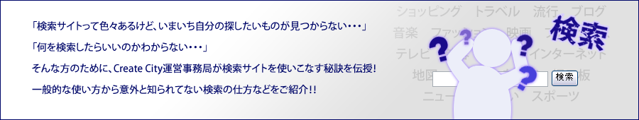 「検索サイトって色々あるけど、いまいち自分の探したいものが見つからない･･･」「何を検索したらいいのか分からない･･･」そんな方のために、Create City運営事務局が検索サイトを使いこなす秘訣を伝授！一般的な使い方から意外と知られていない検索の仕方などをご紹介！！