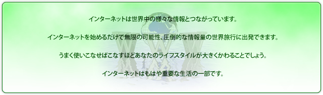 インターネットは世界中の様々な情報とつながっています。インターネットを始めるだけで無限の可能性、圧倒的な情報量の世界旅行に出発出来ます。うまく使いこなせばこなすほどあなたのライフスタイルが大きくかわることでしょう。インターネットはもはや重要な生活の一部です。