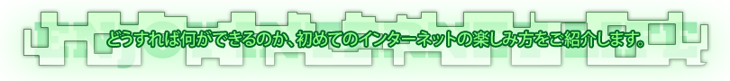 どうすれば何ができるのか、初めてのインターネットの楽しみ方をご紹介します。